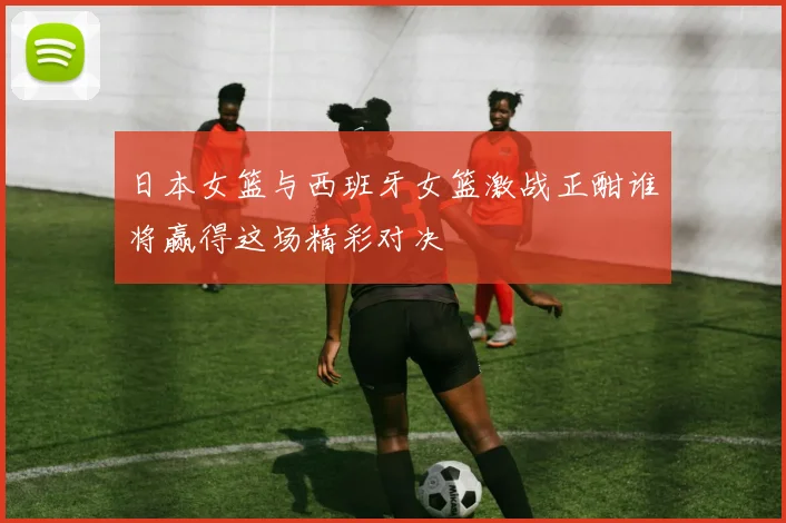 日本女篮与西班牙女篮激战正酣谁将赢得这场精彩对决