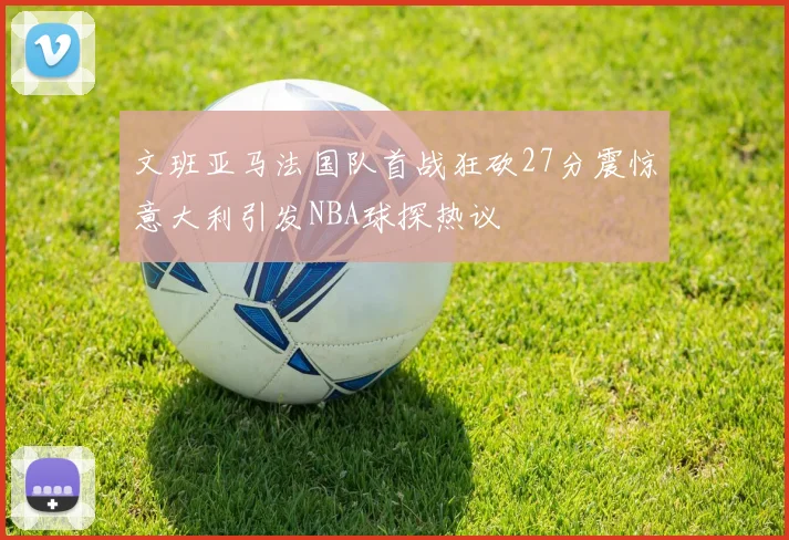 文班亚马法国队首战狂砍27分震惊意大利引发NBA球探热议