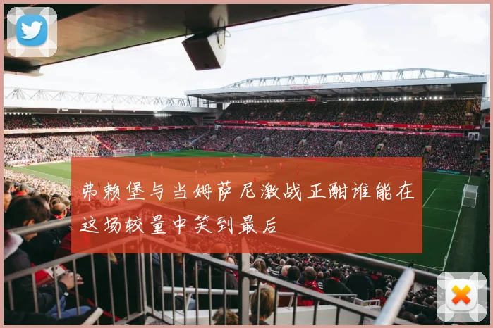 弗赖堡与当姆萨尼激战正酣谁能在这场较量中笑到最后