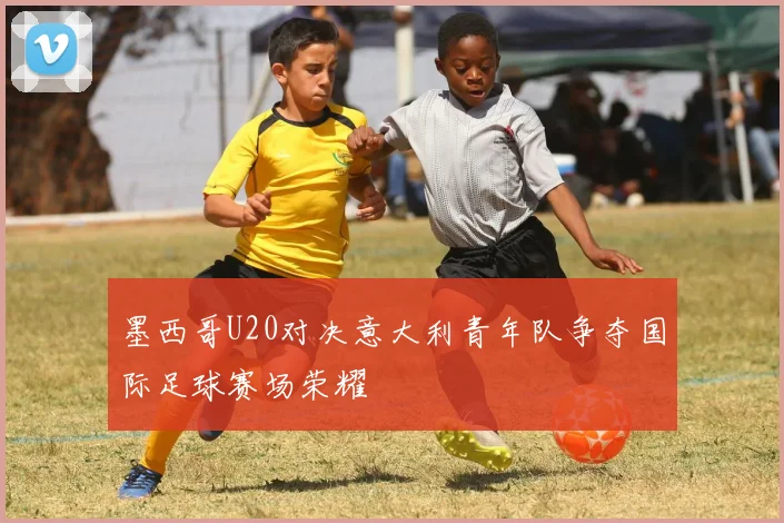 墨西哥U20对决意大利青年队争夺国际足球赛场荣耀
