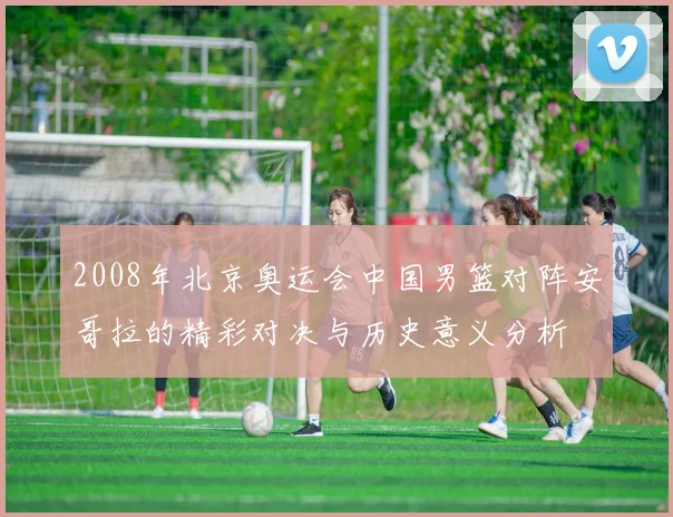 2008年北京奥运会中国男篮对阵安哥拉的精彩对决与历史意义分析