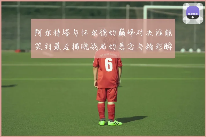 阿尔特塔与怀尔德的巅峰对决谁能笑到最后揭晓战局的悬念与精彩瞬间