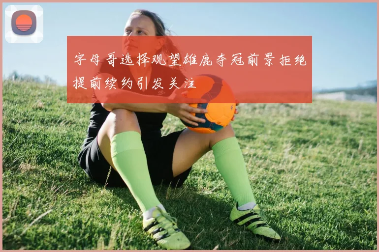 字母哥选择观望雄鹿夺冠前景拒绝提前续约引发关注