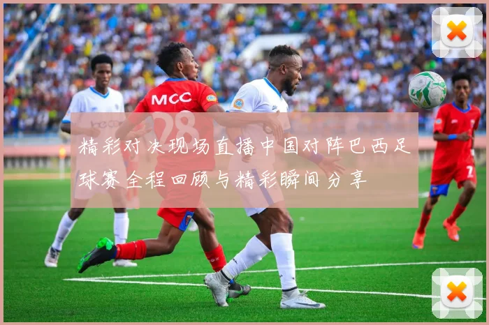 精彩对决现场直播中国对阵巴西足球赛全程回顾与精彩瞬间分享