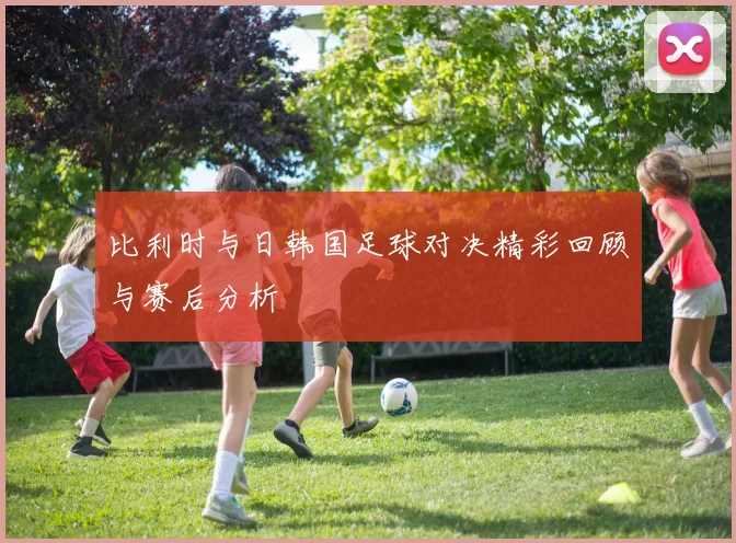 比利时与日韩国足球对决精彩回顾与赛后分析