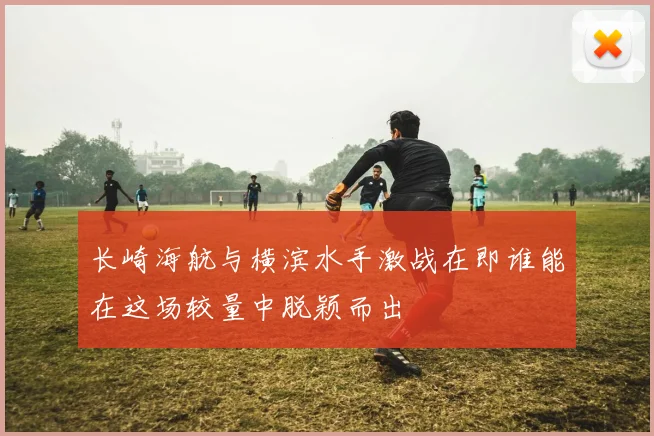 长崎海航与横滨水手激战在即谁能在这场较量中脱颖而出