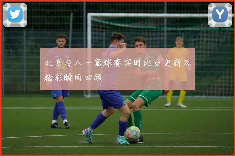 北京与八一篮球赛实时比分更新及精彩瞬间回顾