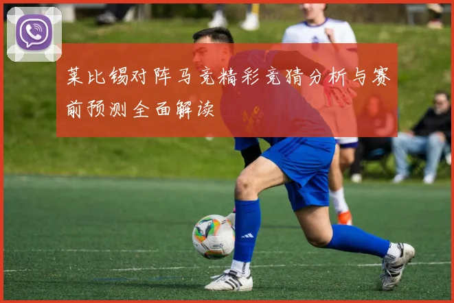 莱比锡对阵马竞精彩竞猜分析与赛前预测全面解读