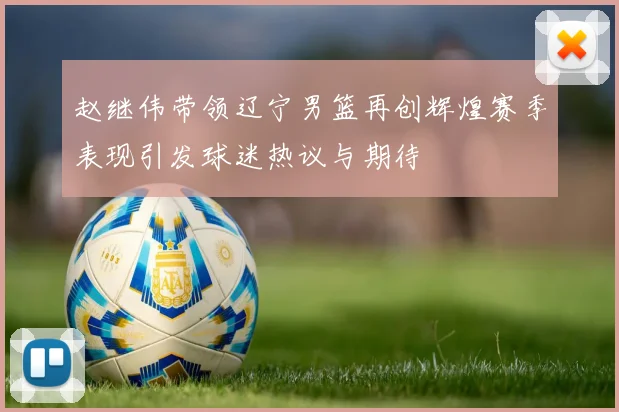 赵继伟带领辽宁男篮再创辉煌赛季表现引发球迷热议与期待