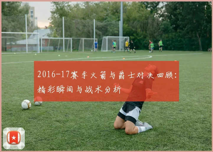 2016-17赛季火箭与爵士对决回顾：精彩瞬间与战术分析