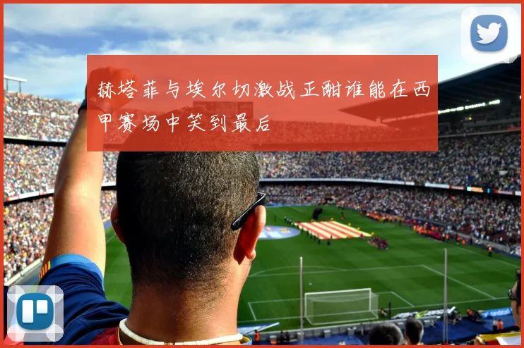 赫塔菲与埃尔切激战正酣谁能在西甲赛场中笑到最后