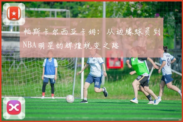 帕斯卡尔西亚卡姆：从边缘球员到NBA明星的辉煌蜕变之路