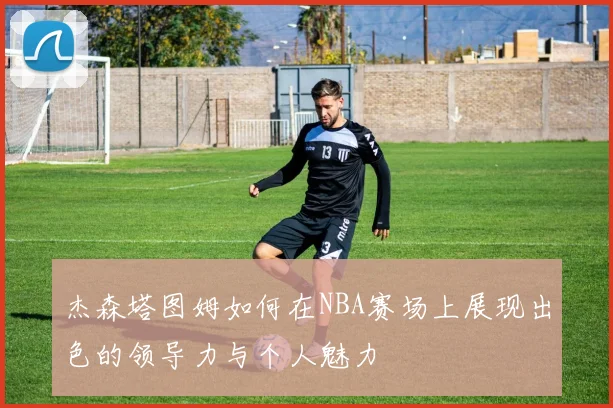 杰森塔图姆如何在NBA赛场上展现出色的领导力与个人魅力
