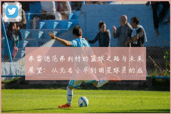 弗雷德范弗利特的篮球之路与未来展望：从无名小卒到明星球员的成长历程